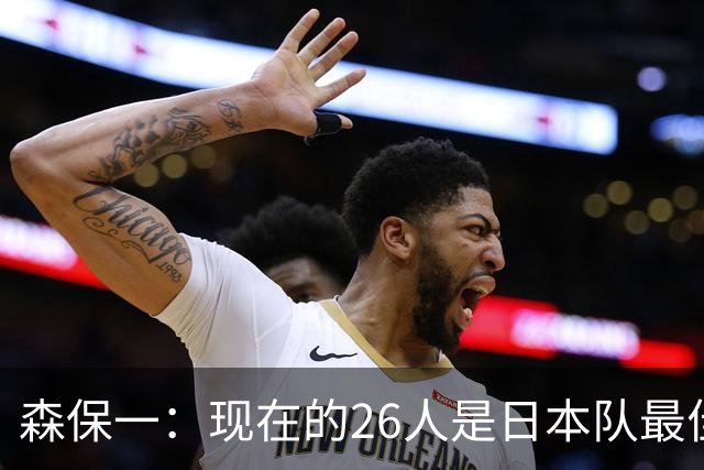 森保一：现在的26人是日本队最佳阵 接下来每场比赛都要全力取胜